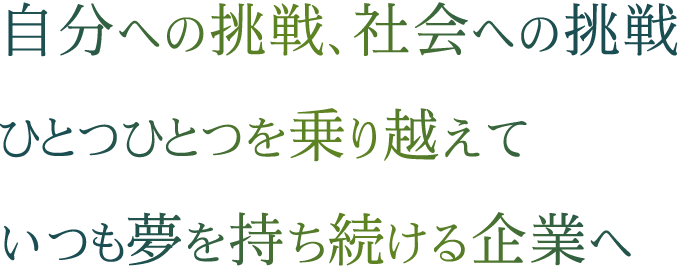 自分への挑戦、社会への挑戦 ひとつひとつを乗り越えていつも夢を持ち続ける企業へ