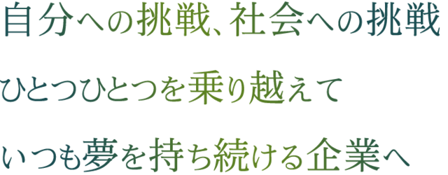 自分への挑戦、社会への挑戦 ひとつひとつを乗り越えていつも夢を持ち続ける企業へ